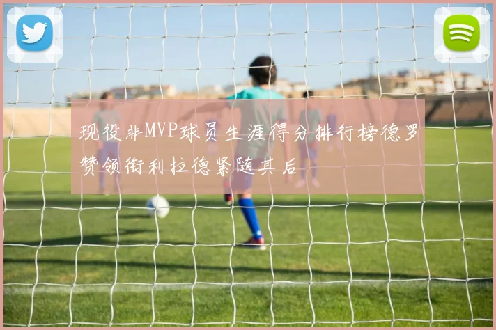 现役非MVP球员生涯得分排行榜德罗赞领衔利拉德紧随其后