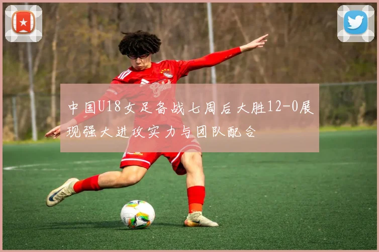 中国U18女足备战七周后大胜12-0展现强大进攻实力与团队配合