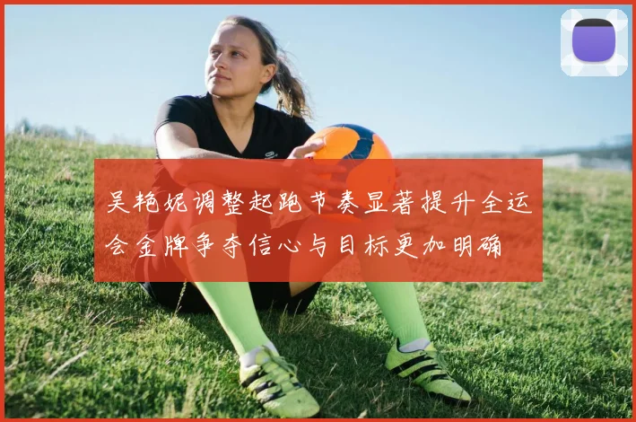 吴艳妮调整起跑节奏显著提升全运会金牌争夺信心与目标更加明确
