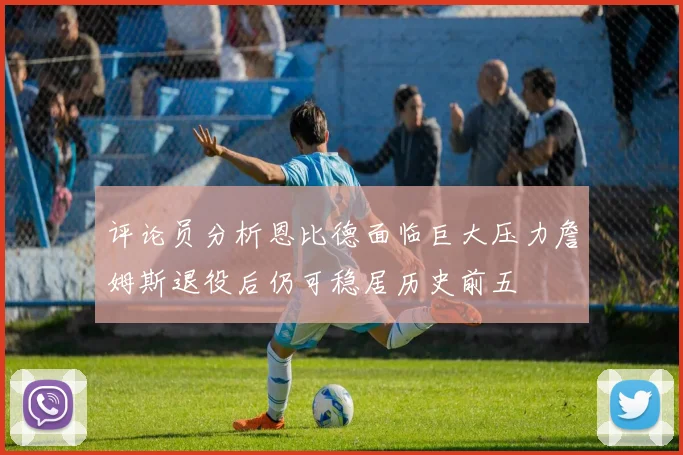 评论员分析恩比德面临巨大压力詹姆斯退役后仍可稳居历史前五