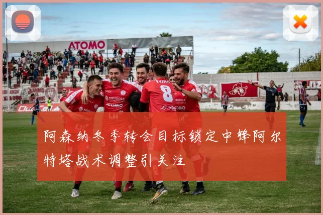 阿森纳冬季转会目标锁定中锋阿尔特塔战术调整引关注