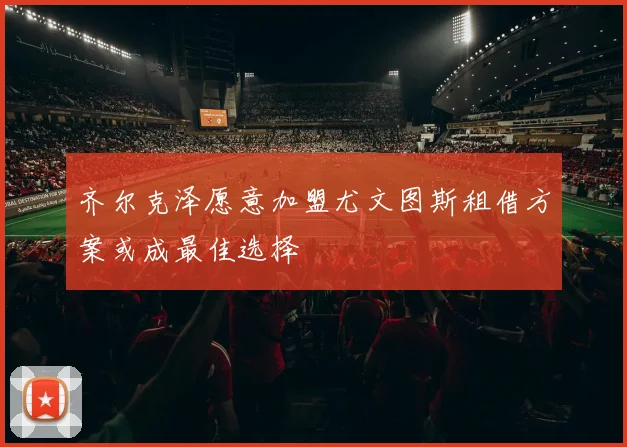 齐尔克泽愿意加盟尤文图斯租借方案或成最佳选择